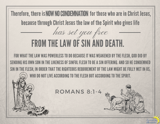 Romans 8:1-4 Therefore, there is now no condemnation for those who are in Christ Jesus, because through Christ Jesus the law of the Spirit who gives life has set you free from the law of sin and death. For what the law was powerless to do because it was weakened by the flesh, God did by sending his own Son in the likeness of sinful flesh to be a sin offering. And so he condemned sin in the flesh, in order that the righteous requirement of the law might be fully met in us, who do not live according to the flesh but according to the Spirit.